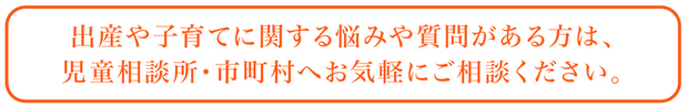 出産や子育てに関する悩みや質問がある方は、児童相談所・市町村へお気軽にご相談ください。