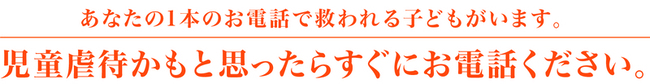 あなたの1本のお電話で救われる子どもがいます。児童虐待かもと思ったらすぐにお電話ください。