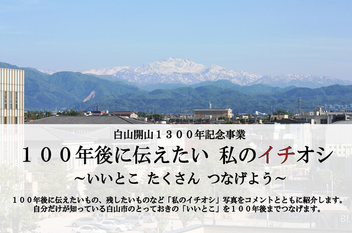 白山開山1300年記念事業　100年後に伝えたい　私のイチオシ いいとこたくさんつなげよう　100年後に伝えたいもの、残したいものなど「私のイチオシ」写真をコメントとともに紹介します。自分だけが知っている白山市のとっておきの「いいこと」を100年後までつなげます。